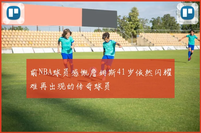 前NBA球员感慨詹姆斯41岁依然闪耀难再出现的传奇球员