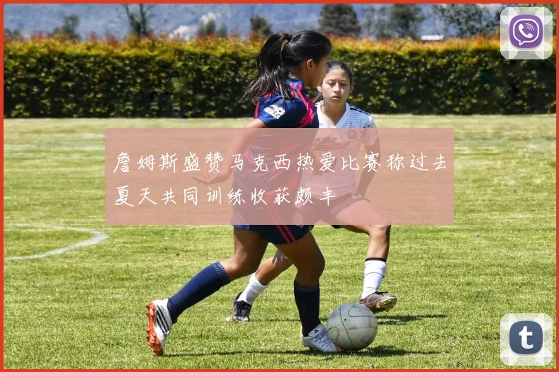 詹姆斯盛赞马克西热爱比赛称过去夏天共同训练收获颇丰