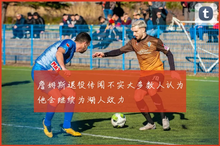 詹姆斯退役传闻不实大多数人认为他会继续为湖人效力
