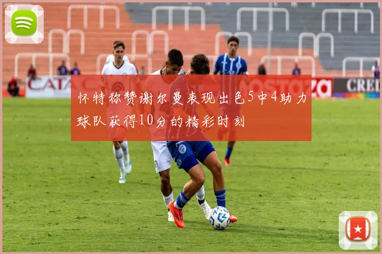 怀特称赞谢尔曼表现出色5中4助力球队获得10分的精彩时刻