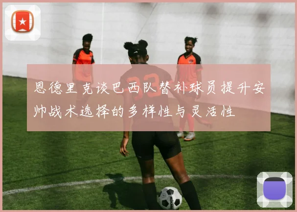 恩德里克谈巴西队替补球员提升安帅战术选择的多样性与灵活性