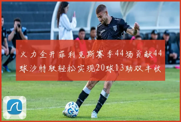 火力全开菲利克斯赛季44场贡献44球沙特联轻松实现20球13助双丰收
