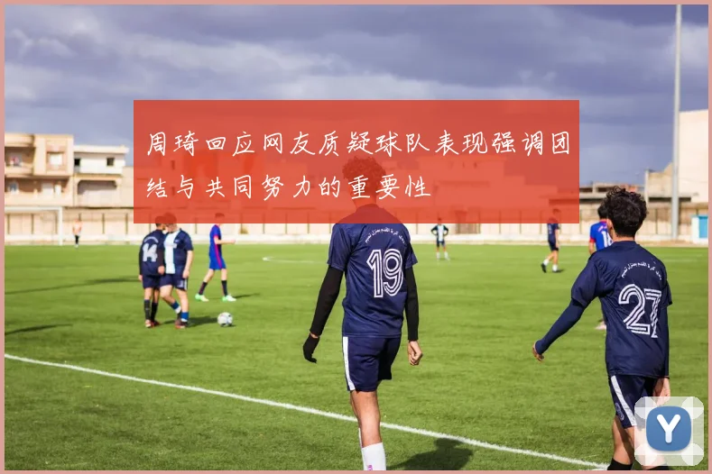 周琦回应网友质疑球队表现强调团结与共同努力的重要性