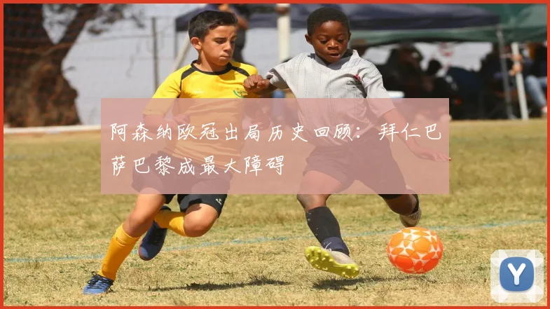 阿森纳欧冠出局历史回顾：拜仁巴萨巴黎成最大障碍