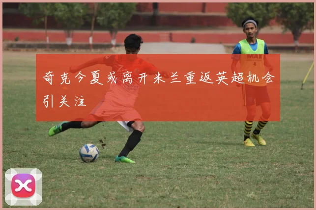 奇克今夏或离开米兰重返英超机会引关注