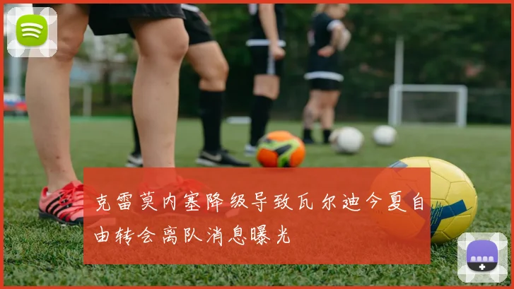 克雷莫内塞降级导致瓦尔迪今夏自由转会离队消息曝光