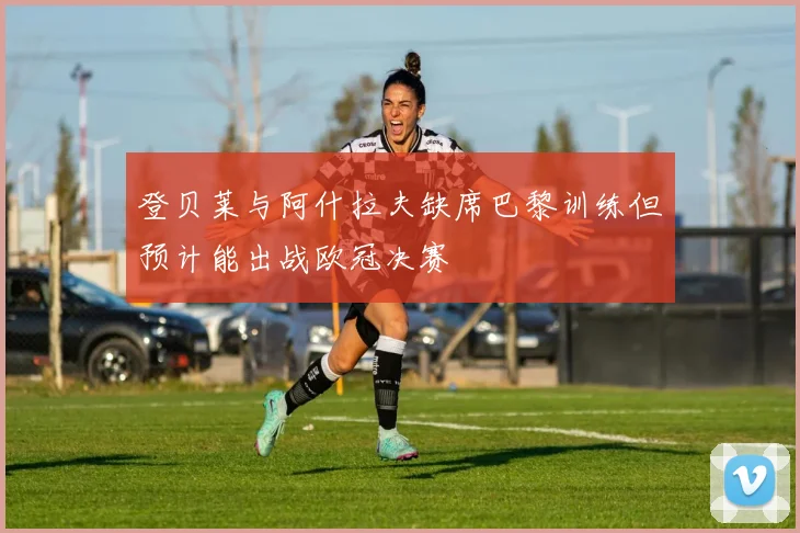 登贝莱与阿什拉夫缺席巴黎训练但预计能出战欧冠决赛