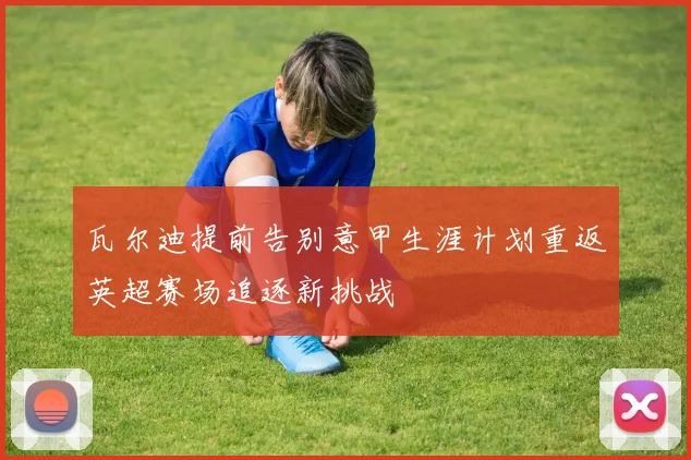 瓦尔迪提前告别意甲生涯计划重返英超赛场追逐新挑战